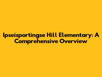 Ipseisportingse Hill Elementary: A Comprehensive Overview