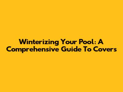 Winterizing Your Pool: A Comprehensive Guide To Covers